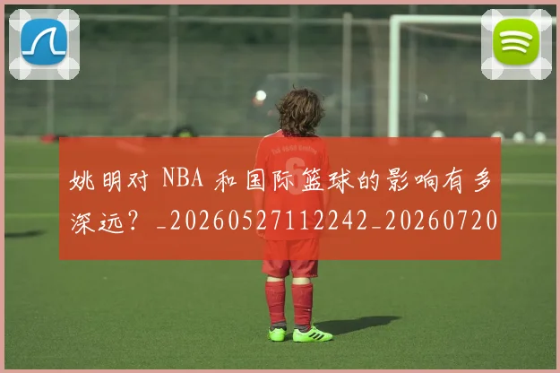 姚明对 NBA 和国际篮球的影响有多深远？_20260527112242_20260720191737