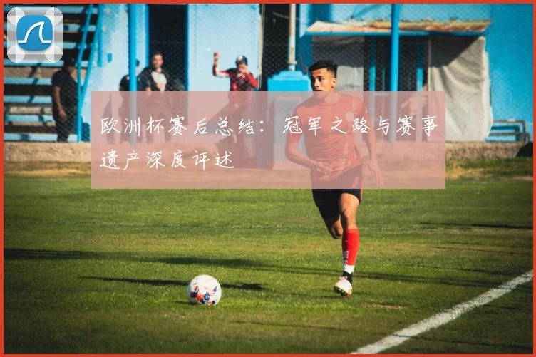 欧洲杯赛后总结：冠军之路与赛事遗产深度评述