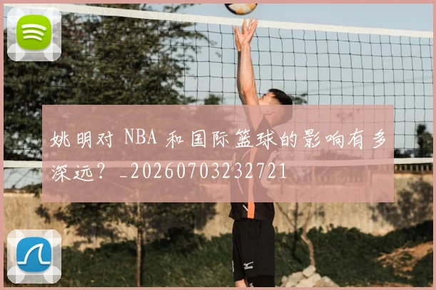 姚明对 NBA 和国际篮球的影响有多深远？_20260703232721