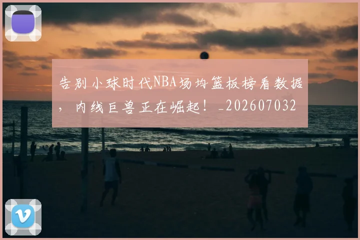 告别小球时代NBA场均篮板榜看数据,内线巨兽正在崛起!_20260703221658_20260718210050