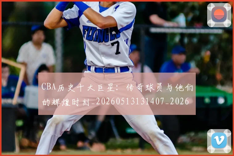 CBA历史十大巨星:传奇球员与他们的辉煌时刻_20260513131407_20260701210246_20260712043901