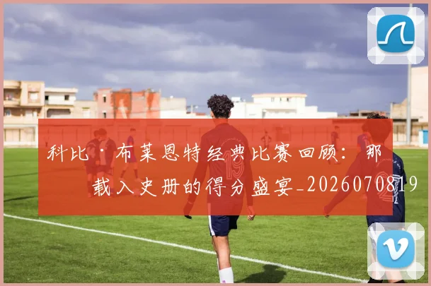 科比·布莱恩特经典比赛回顾：那些载入史册的得分盛宴_20260708195021_20260802164837
