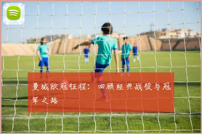 曼城欧冠征程：回顾经典战役与冠军之路