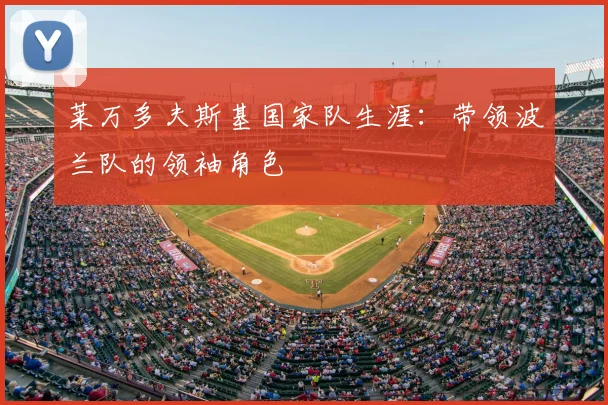 莱万多夫斯基国家队生涯：带领波兰队的领袖角色