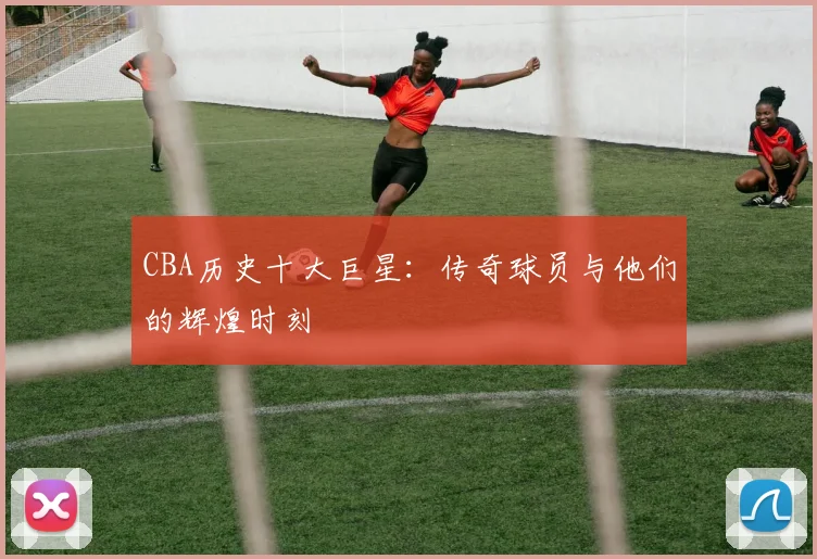 CBA历史十大巨星：传奇球员与他们的辉煌时刻