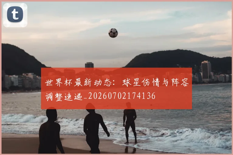 世界杯最新动态：球星伤情与阵容调整速递_20260702174136