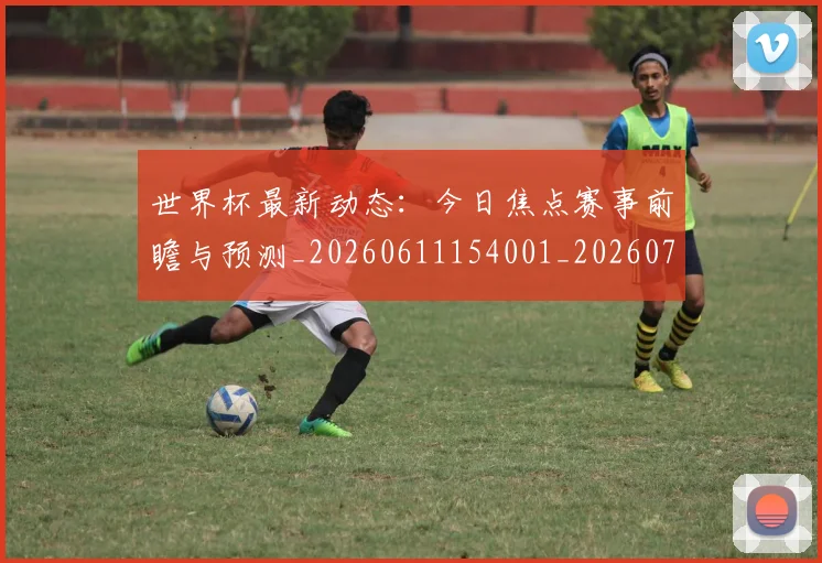 世界杯最新动态：今日焦点赛事前瞻与预测_20260611154001_20260715190734