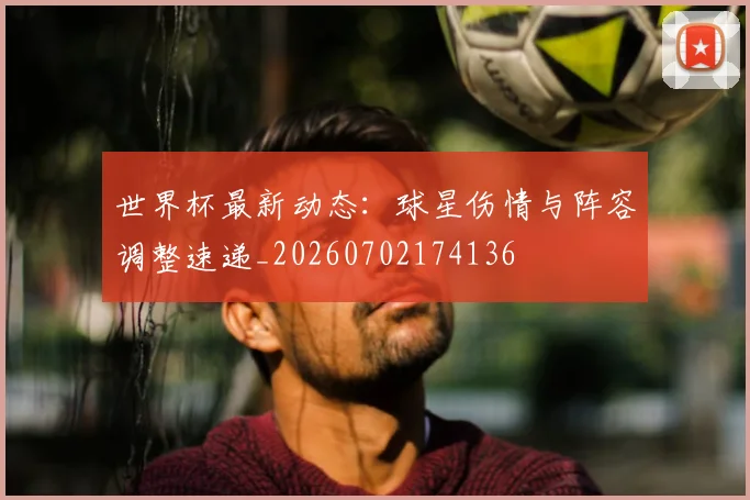 世界杯最新动态：球星伤情与阵容调整速递_20260702174136