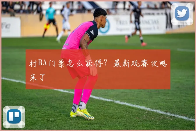 村BA门票怎么获得？最新观赛攻略来了