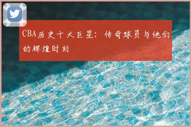 CBA历史十大巨星:传奇球员与他们的辉煌时刻