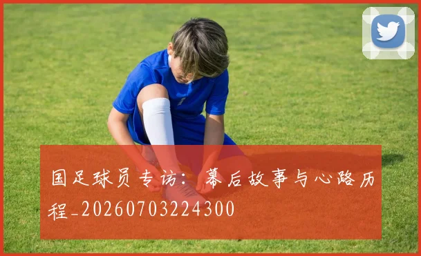 国足球员专访：幕后故事与心路历程_20260703224300