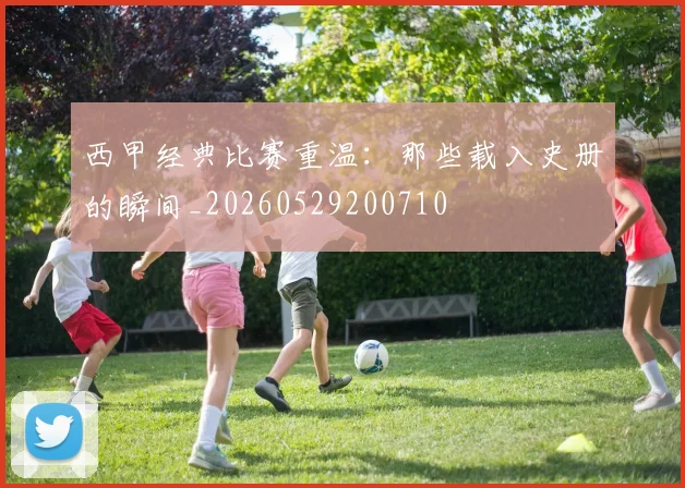西甲经典比赛重温：那些载入史册的瞬间_20260529200710
