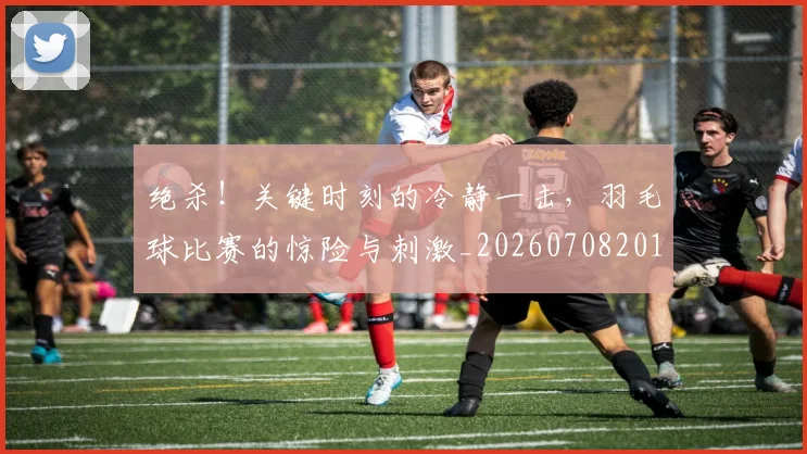 绝杀！关键时刻的冷静一击，羽毛球比赛的惊险与刺激_20260708201402_20260803142908