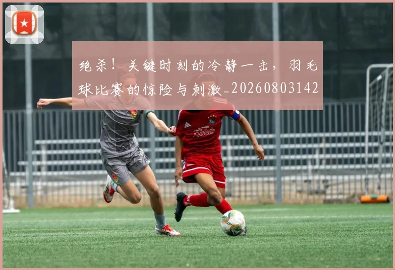 绝杀！关键时刻的冷静一击，羽毛球比赛的惊险与刺激_20260803142906