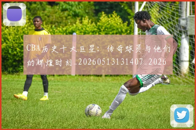 CBA历史十大巨星：传奇球员与他们的辉煌时刻_20260513131407_20260701210246_20260712043901