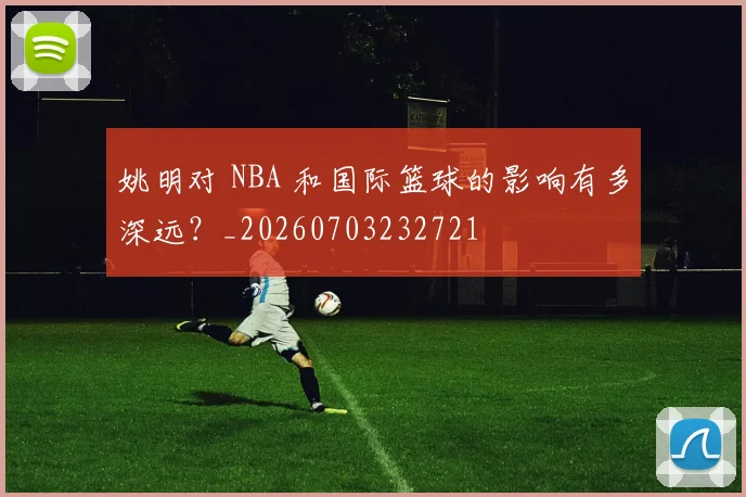 姚明对 NBA 和国际篮球的影响有多深远?_20260703232721