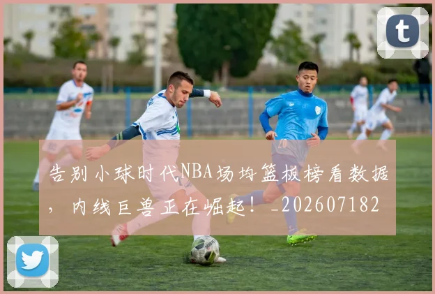 告别小球时代NBA场均篮板榜看数据，内线巨兽正在崛起！_20260718210047
