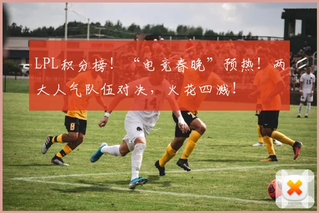 LPL积分榜!“电竞春晚”预热!两大人气队伍对决,火花四溅!