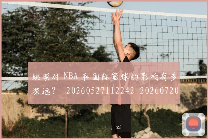 姚明对 NBA 和国际篮球的影响有多深远?_20260527112242_20260720191737