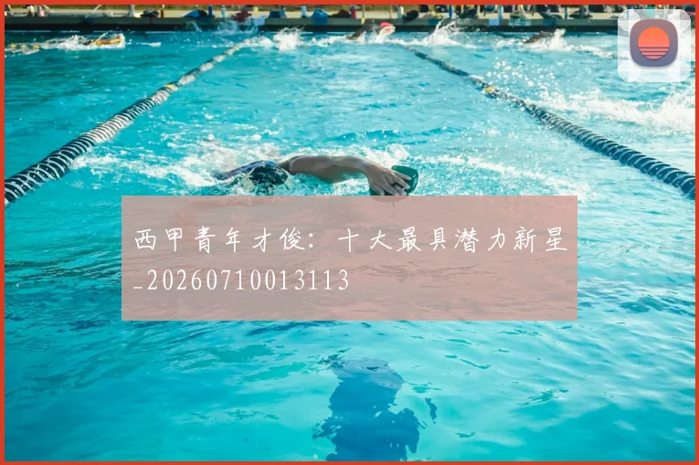 西甲青年才俊：十大最具潜力新星_20260710013113