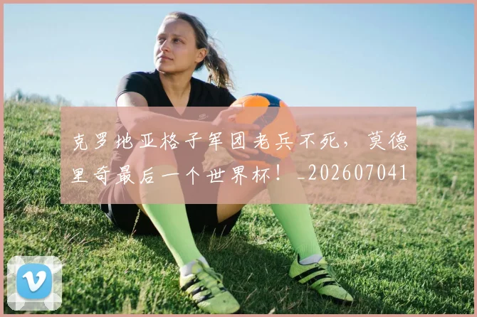 克罗地亚格子军团老兵不死，莫德里奇最后一个世界杯！_20260704165417