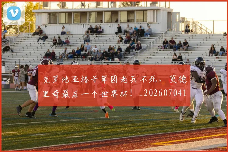 克罗地亚格子军团老兵不死，莫德里奇最后一个世界杯！_20260704165417