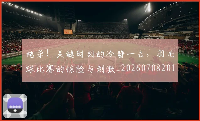绝杀！关键时刻的冷静一击，羽毛球比赛的惊险与刺激_20260708201402_20260803142908