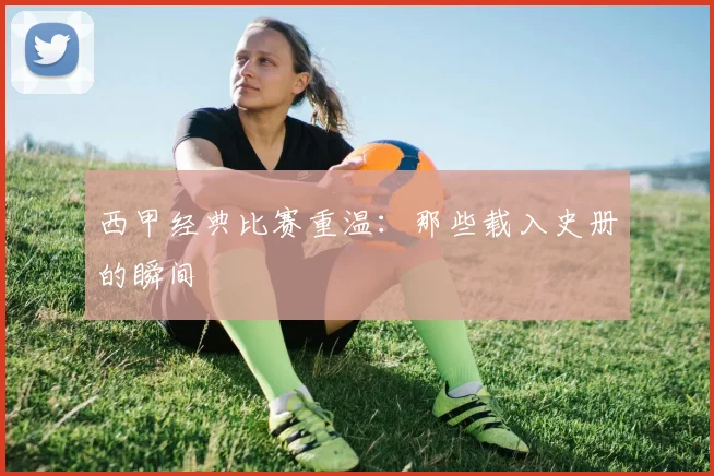 西甲经典比赛重温：那些载入史册的瞬间