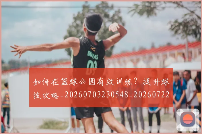如何在篮球公园有效训练？提升球技攻略_20260703230548_20260722150249