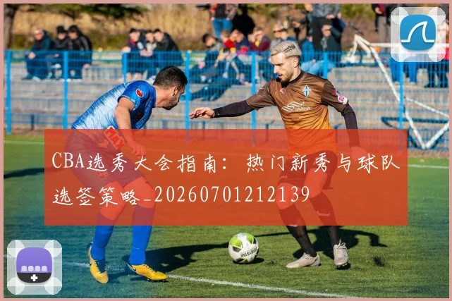 CBA选秀大会指南：热门新秀与球队选签策略_20260701212139