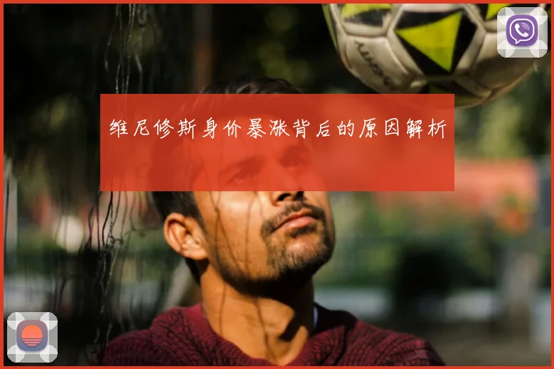 维尼修斯身价暴涨背后的原因解析